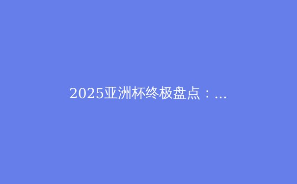 2025亚洲杯终极盘点：日本登顶，亚洲足球格局巨变 - 3