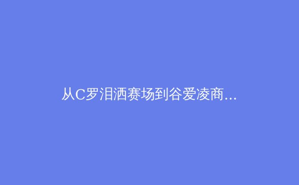 从C罗泪洒赛场到谷爱凌商业帝国：现代运动员职业生涯的转型困境与突破路径