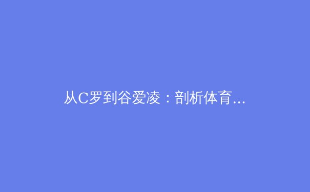 从C罗到谷爱凌：剖析体育明星商业价值与赛场表现的共生关系 - 3
