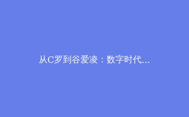 从C罗到谷爱凌：数字时代体育明星商业价值的解构与重塑 - 4